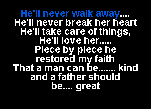 He'll never walk awa
He'll never break her eart
He'll take care of things,
He'll love her .....
Piece by piece he
restored m faith
That a man can e ....... kind
and a father should
be.... great