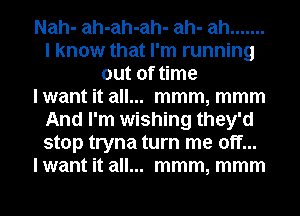 Nah- ah-ah-ah- ah- ah .......
I know that I'm running
out of time
lwant it all... mmm, mmm
And I'm wishing they'd
stop tryna turn me off...
lwant it all... mmm, mmm