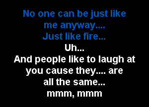 No one can be just like
me anyway....
Just like fire...

Uh...

And people like to laugh at
you cause they.... are
all the same...

mmm, mmm