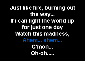 Just like fire, burning out
the way...
Ifi can light the world up
forjust one day

Watch this madness,
Ahem... ahem...
C'mon...
Oh-oh .....