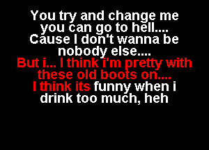 You try and change me
you can go to hell....
Cause I don't wanna be

. nobody else.... .
But I... I think I'm retty wuth
thgse pld boo s on...

I thl-nk Its funny when I
drink too much, heh