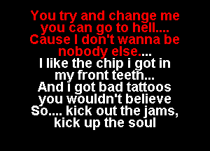 You try and change me
youcangotohemm
Cause I don't wanna be
. nobody else... .

I like the chip I got In
my front teeth...
Andlgotbadtaqoos
you wouldn't belgeve
80.... kick out the jams,

kick up the soul I