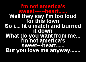 I'm not america's
sweet ------ heart ......
Well they say I'm too loud
for this town
So i.... lit a match and burned
It down

What do you wantIfrom me...

I'm not amenca's
sweet---heart ......
But you love me anyway .......