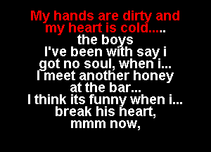 My hands are dirty and
my heart Is cold .....
the b0)? .
I've been WI h saw
at no soul, when I...
meet another honey
. at the bar... .
I think Its funny when I...
break hIS heart,
mmm now,