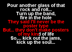 Pour another glass of that
rock and roll...
Turn up the band,
fire in the hole
They said I'll never be the
poster type
But... they don't make posters
of my kind of life
80.... lek out the jams,
lek up the soul...