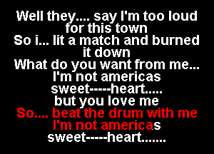 Well thety.... say I'm too loud
or this town
So i... lit a match and burned
It down
What do you want from me...
I'm not amencas
sweet ----- heart .....
but you love me
80.... beat the drum with me
I'm not amencas
sweet ----- heart .......