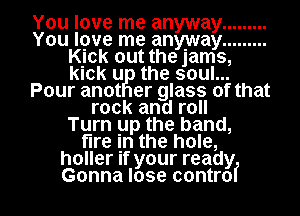 You love me anyway .........
You love me anyway .........
chk out the jams,
kick u the soul...
Pour anot er glass of that
rock and roll
Turn up the band,
fire In the hole,
holler If your ready

Gonna lose controf l