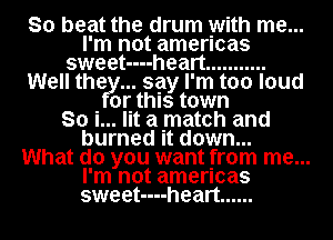 So beat the drum with me...
I'm not amencas
sweet----heart ...........
Well thefy... say I'm too loud
or this town
So i... lit a match and
burned it down...

What do you want from me...
I'm not amencas
sweet----heart ......