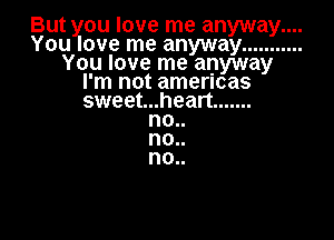 But you love me anyway....
You love me anyway ...........
You love me anyway
I'm not amencas
sweet...heart .......

no..
no..
0