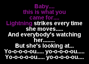 Baby....
this is what you
came for....
Lightning strikes every time
she moves .....
And everybody's watching
her ........
But she's looking at...

Yo-o-o-o-ou ..... yo-o-o-o-ou .....
Yo-o-o-o-ou ..... yo-o-o-o-ou....