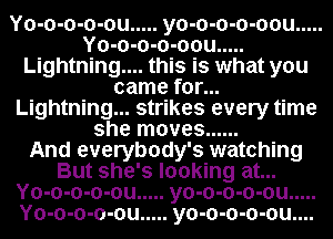 Yo-o-o-o-ou ..... yo-o-o-o-oou .....
Yo-o-o-o-oou .....
Lightning.... this is what you
came for...
Lightning... strikes every time
she moves ......

And everybody's watching
But she's looking at...
Yo-o-o-o-ou ..... yo-o-o-o-ou .....
Yo-o-o-o-ou ..... yo-o-o-o-ou....