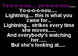 Yo-o-o-o-ou ..... yo-o-o-o-oou .....
Yo-o-o-o-oou .....
Lightning.... this is what you
came for...
Lightning... strikes every time
she moves ......

And everybody's watching
her ......

But she's looking at .....