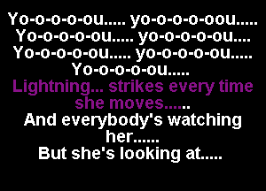 Yo-o-o-o-ou ..... yo-o-o-o-oou .....

Yo-o-o-o-ou ..... yo-o-o-o-ou....

Yo-o-o-o-ou ..... yo-o-o-o-ou .....
Yo-o-o-o-ou .....

Lightning... strikes every time
she moves ......

And everybody's watching
her ......
But she's looking at .....