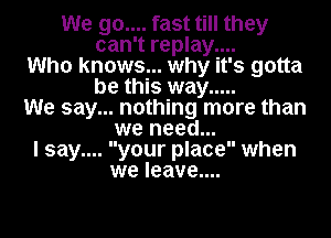 We 90.... fast till they
can't replay....
Who knows... why it's gotta
be this way .....
We say... nothing more than
we need...
I say.... your place when
we leave....