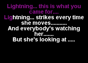 Lightning... this is what you
came for....
Lightning... strikes every time
she moves ...........

And everybody's watching
her .......

But she's looking at .....