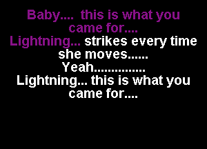 Baby.... this is what you
came for....
Lightning... strikes every time
she moves ......

Yeah ...............
Lightning... this is what you
came for....