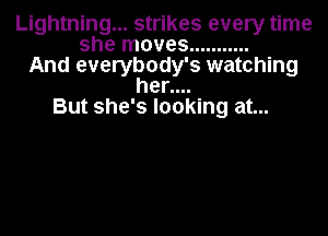 Lightning... strikes every time
she moves ...........
And everybody's watching
her....
But she's looking at...