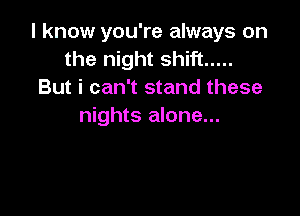 I know you're always on
the night shift .....
But i can't stand these

nights alone...