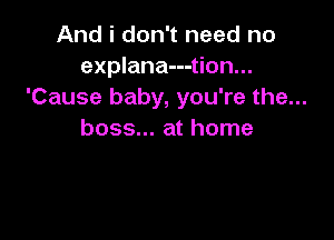 And i don't need no
explana---tion...
'Cause baby, you're the...

boss... at home