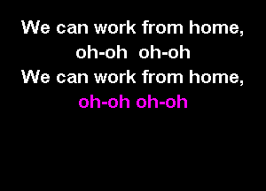 We can work from home,
oh-oh oh-oh
We can work from home,

oh-oh oh-oh