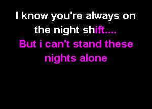 I know you're always on
the night shift...
But i can't stand these

nights alone