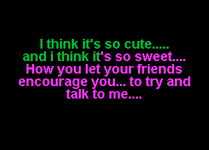 I think it's so cute .....
and i think it's so sweet...
How you let your friends

encourage you... to try and
talk to me....