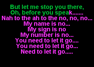 But let me stop you there,
on, before you speak .......
Nah to the ah to the no, no, no...
MM name is no...
y si n is no
My num er is no..
Youy need to let it go...
You need to let it go...
Need to let it go .....
