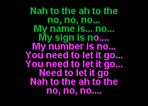 Nah to the ah to the
no, no, no...

M name is... no...
y sign is no....

My number is no...

You need to let it go...
You need to let it go...
Need to let it go
Nah to the ah to the
no, no, no....