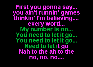 First you gonna say...
you ain't runnin' games
thinkin' I'm believing...

every word...

My number is no...
You need to let it go...
You need to let it go...

Need to let it go

Nah to the ah to the

no, no, no....