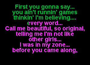 First you gonna say...
you ain't runnin' games
thinkin' I'm believing...

every word...

Call me beautiful, so original,
telling me I'm not like
other girls...

I was in my zone...
before you came along,