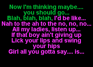 Now I'm thinkin maybe....
ou shoul o...
Blah, lah, blah, I' be like...
Nah to the ah to the no, no, no...
All m ladies, listen up...
If tha boy ain't giving. up
Lick your lips and swing
your hips
Girl all you gotta say.... Is