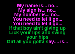 rm, name is... no...
y sign is.. .n..0
My number Is.. .n0..
You need to let it 90...
You need to let it .9...0
If that boy ain't giving. up
Lick your lips and swing
your hips
Girl all you gotta say.... Is