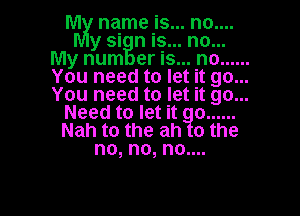 M name is... no....
y si n is... no...
My num er is... no ......
You need to let it go...
You need to let it go...
Need to let it o ......
Nah to the ah o the
no, no, no....

g