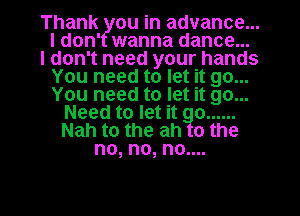 Thank ou in advance...
ldon' wanna dance...
I don't need your hands
You need to let it go...
You need to let it go...
Need to let it o ......
Nah to the ah o the
no, no, no....

g