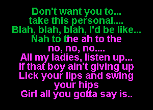 Don't want you to...
take this ersonal....
Blah, blah, b ah, I'd be like...

Nah to the ah to the

no, no, no....

All m ladies, listen up...
If tha boy ain't giving. up
Lick your lips and swing

your his

Girl all you go a say is..