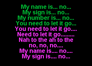 hm! name is... no...

y sign is... no...
My number is... no...
You need to let it go...
You need to let it 90....
Need to let it go .........
Nah to the ah to the
no, no, no....

M name is.... no....
y sign is.... no...