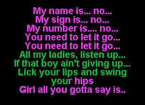 WW name is.. ...n0
ys n is.. .n..0
ynum er is.... no...
You need to let it go...
You need to let it go...
All m ladies, listen up...
If that 0y ain't giving up. ...
Lick your lips and swing
your his
Girl all you 90 a say is..