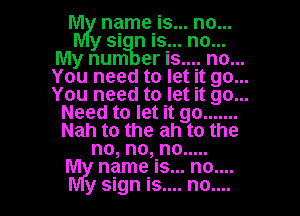 hm! name is... no...
y si n is... no...
My num er is.... no...
You need to let it go...
You need to let it go...
Need to let it go .......
Nah to the ah to the
no, no, no .....
M name is... no....
y sign is.... no....