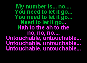 My number is... n0....
You need to let it go...
You need to let it go...
Need to let it go...
Nah t0 the ah t0 the
no, no, no....
Untouchable, untouchable...
Untouchable, untouchable...
Untouchable, untouchable...