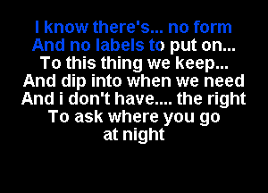 I know there's... no form
And no labels to put on...
To this thing we keep...
And dip into when we need
And i don't have.... the right
To ask where you go
at night