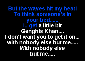 But the waves hit my head
To think someone's in
yourbed ......

l.. get a little bit
Genghis Khan....

I don't want you to get it on...
with nobody else but me .....
With nobody else
but me .....