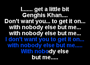 I ....... get a little bit
Genghis Khan....

Don't want you... to get it on...
with nobody else but me...
with nobody else but me...

I don't want you to get it on...
with nobody else but me .....
With nobody else
but me .....