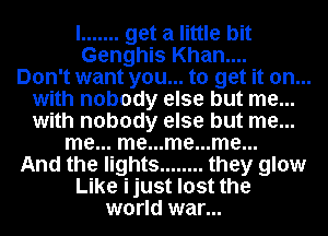 I ....... get a little bit
Genghis Khan....

Don't want you... to get it on...
with nobody else but me...
with nobody else but me...

me... me...me...me...

And the lights ........ they glow

Like ijust lost the
world war...