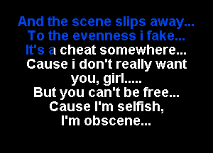 And the scene slips away...
To the evenness i fake...
It's a cheat somewhere...
Cause i don't really want

you, girl .....
But you can't be free...
Cause I'm selfish,
I'm obscene...