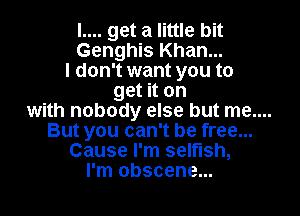 I.... get a little bit
Genghis Khan...
I don't want you to
get it on

with nobody else but me....
But you can't be free...
Cause I'm selflsh,
I'm obscene...