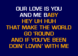 OUR LOVE IS YOU
AND ME BABY
HEY UH HUH
THAT MAKE THE WORLD
GO 'ROUND
AND IF YOU'VE BEEN
DOIN' LOVIN' WITH ME