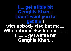 l.... get a little bit
Genghis Khan...

I don't want you to

get it on
with nobody else but me....
With nobody else but me ........

I ......... get a little bit

Genghis Khan...