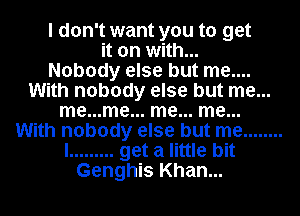 I don't want you to get
it on with...

Nobody else but me....
With nobody else but me...
me...me... me... me...
With nobody else but me ........
I ......... get a little bit
Genghis Khan...