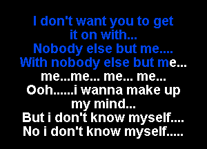 I don't want you to get
it on with...
Nobody else but me....
With nobody else but me...
me...me... me... me...
00h ...... i wanna make up
my mind...
But i don't know myself....
No i don't know myself .....