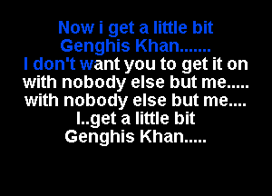 Now i get a little bit
Genghis Khan .......
I don't want you to get it on
with nobody else but me .....
with nobody else but me....
l..get a little bit
Genghis Khan .....